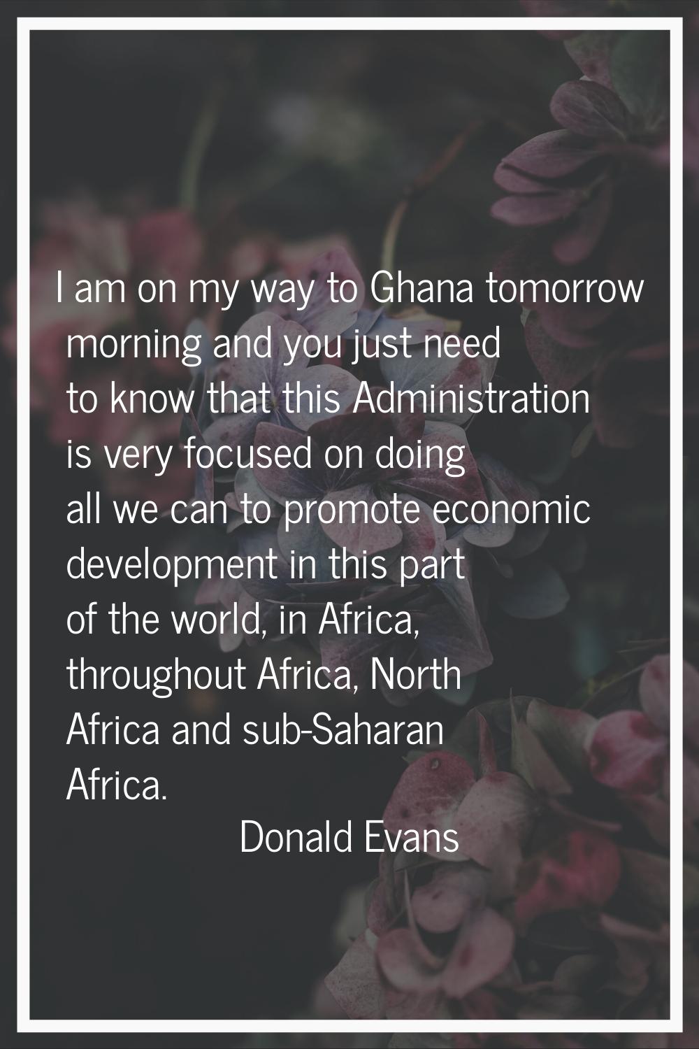 I am on my way to Ghana tomorrow morning and you just need to know that this Administration is very