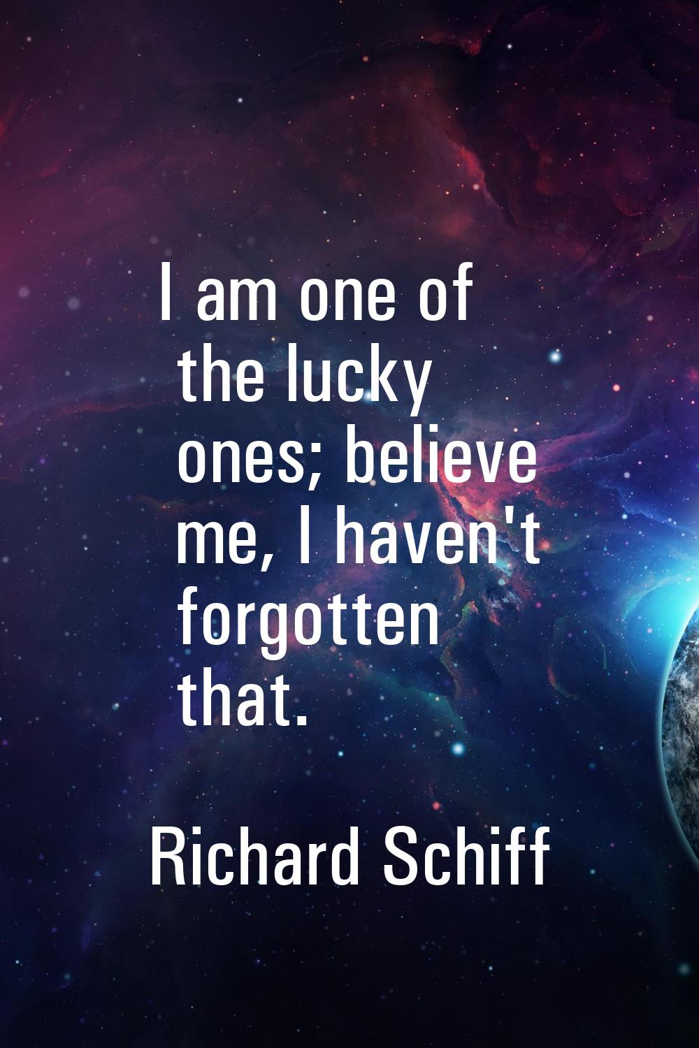 I am one of the lucky ones; believe me, I haven't forgotten that.