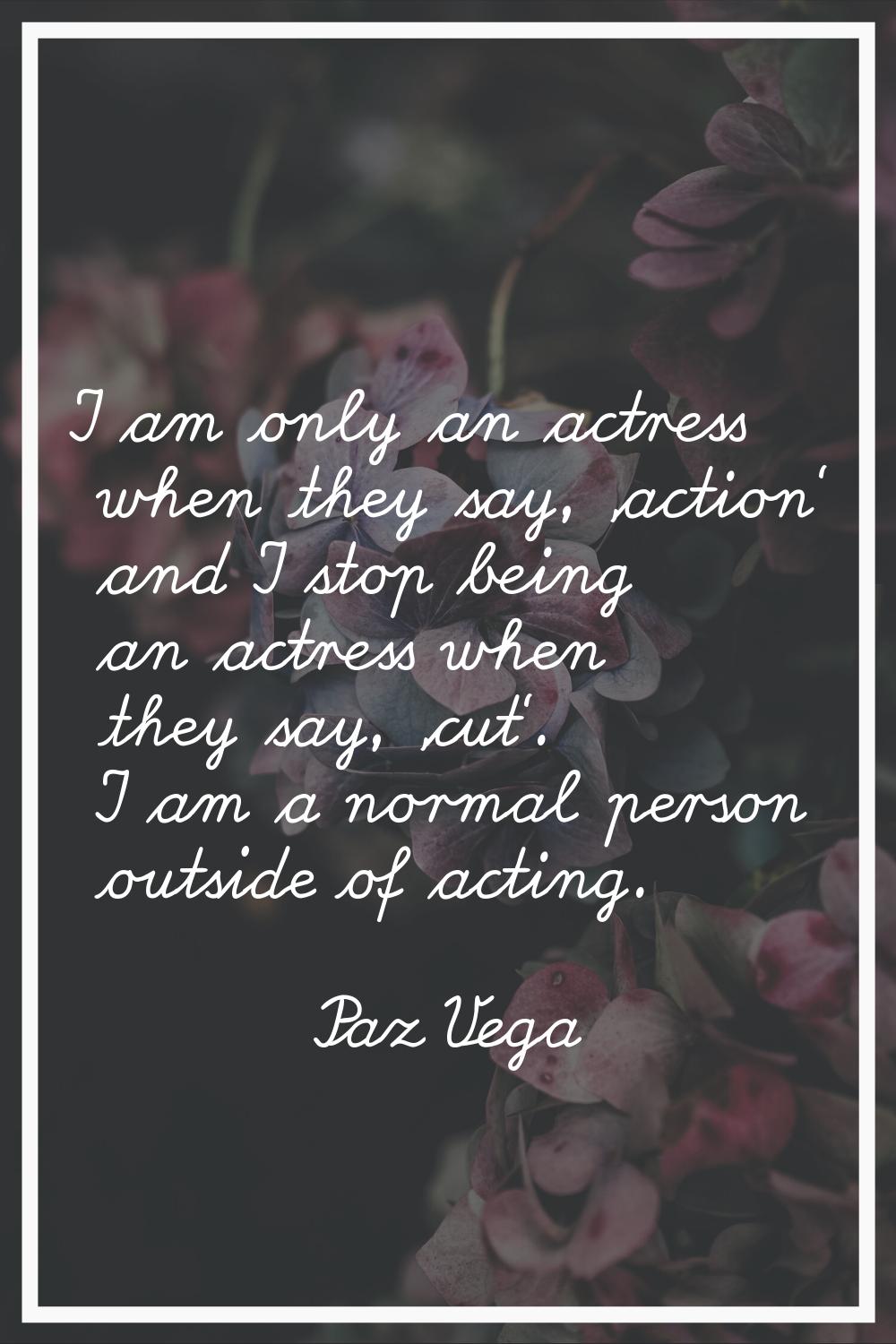 I am only an actress when they say, 'action' and I stop being an actress when they say, 'cut'. I am