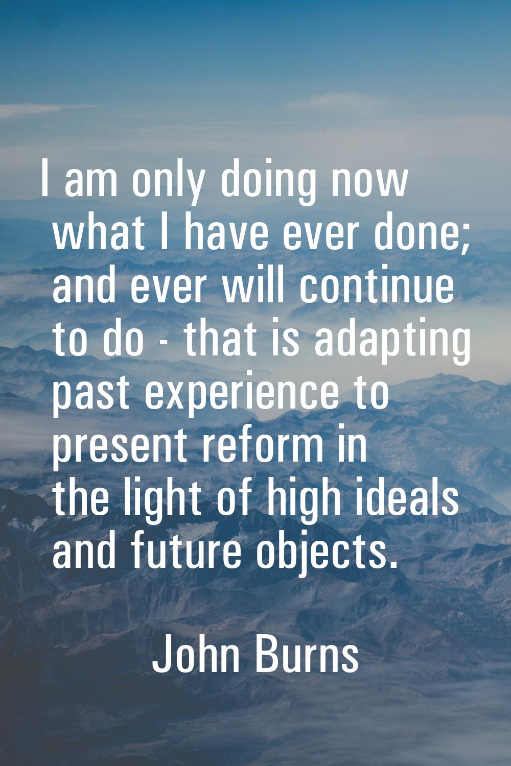 I am only doing now what I have ever done; and ever will continue to do - that is adapting past exp