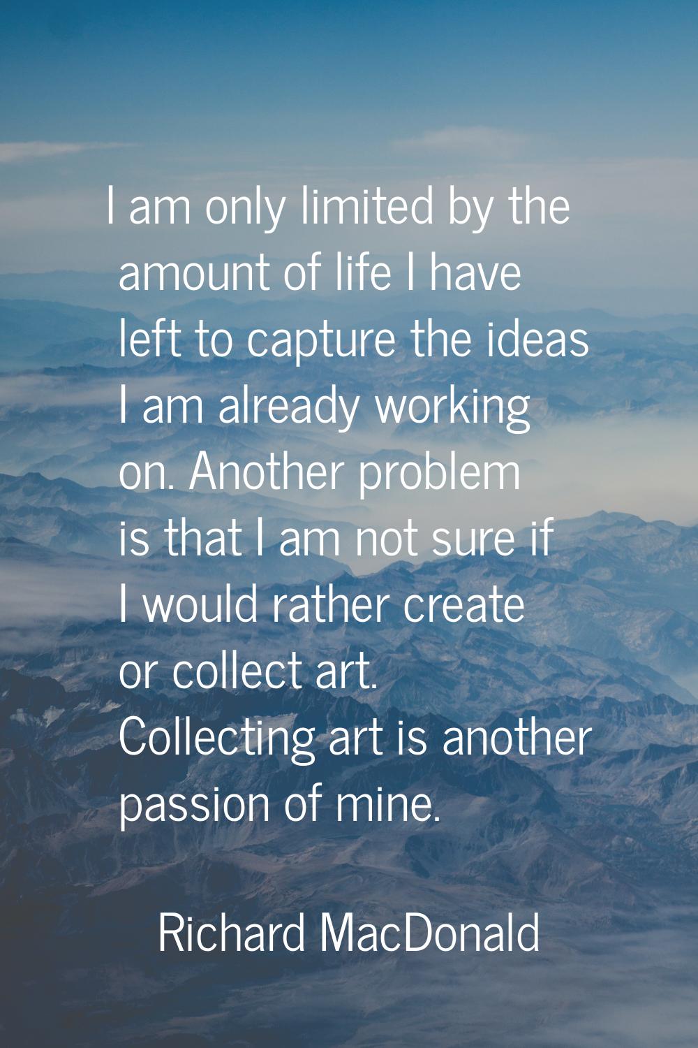 I am only limited by the amount of life I have left to capture the ideas I am already working on. A