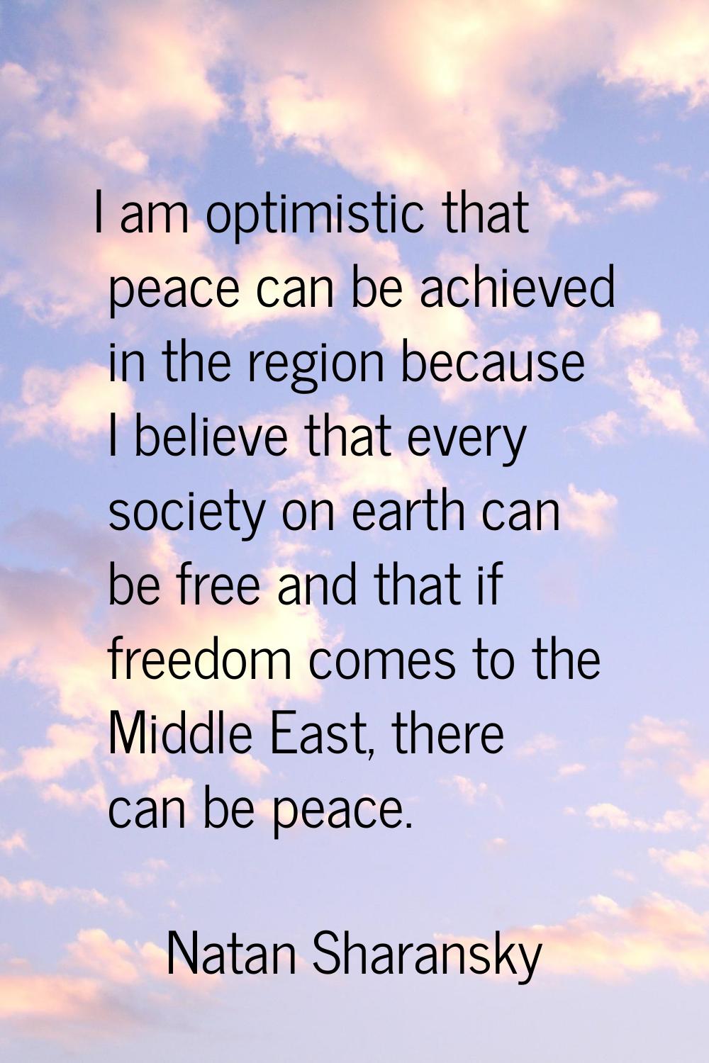 I am optimistic that peace can be achieved in the region because I believe that every society on ea