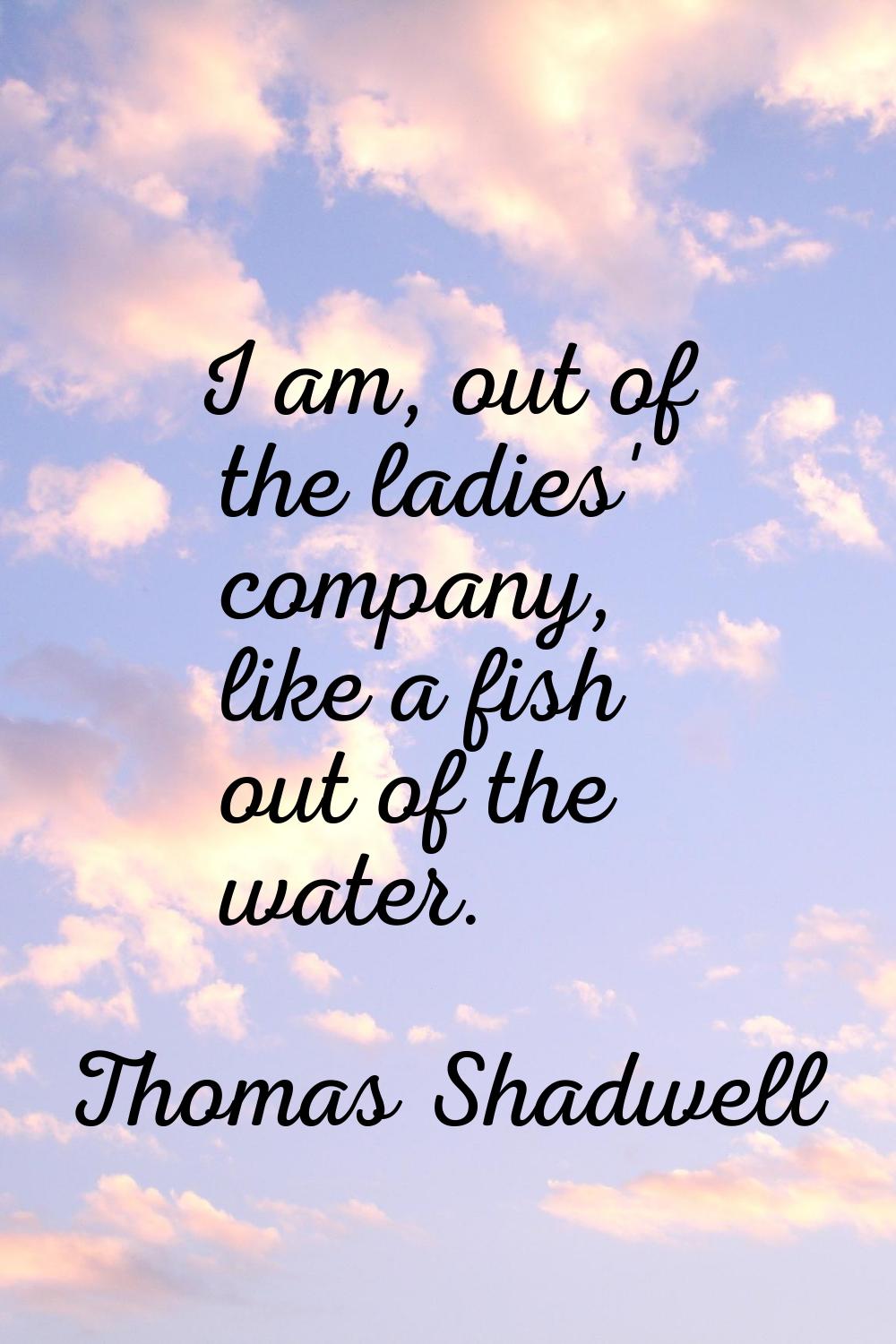 I am, out of the ladies' company, like a fish out of the water.