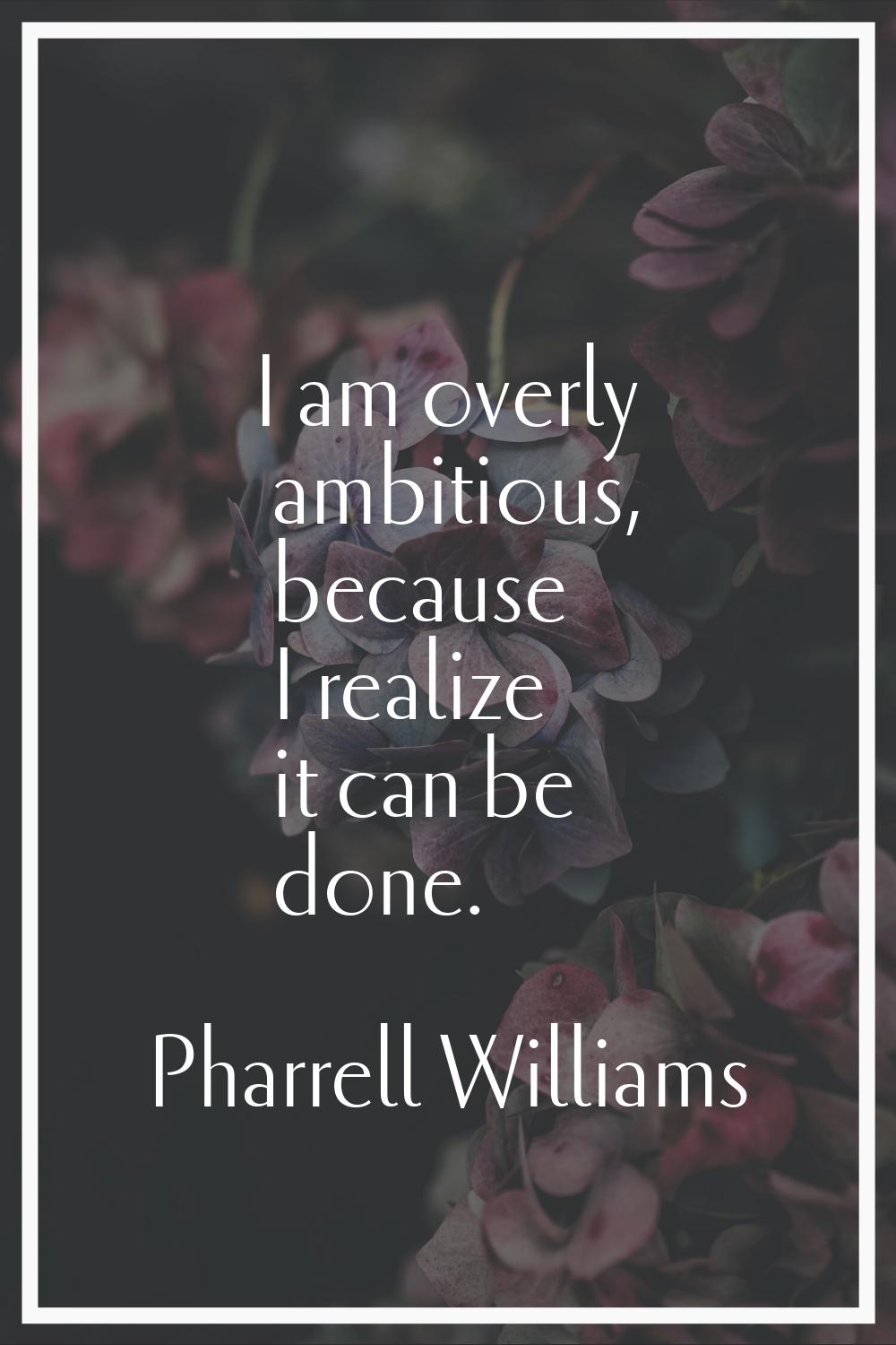I am overly ambitious, because I realize it can be done.