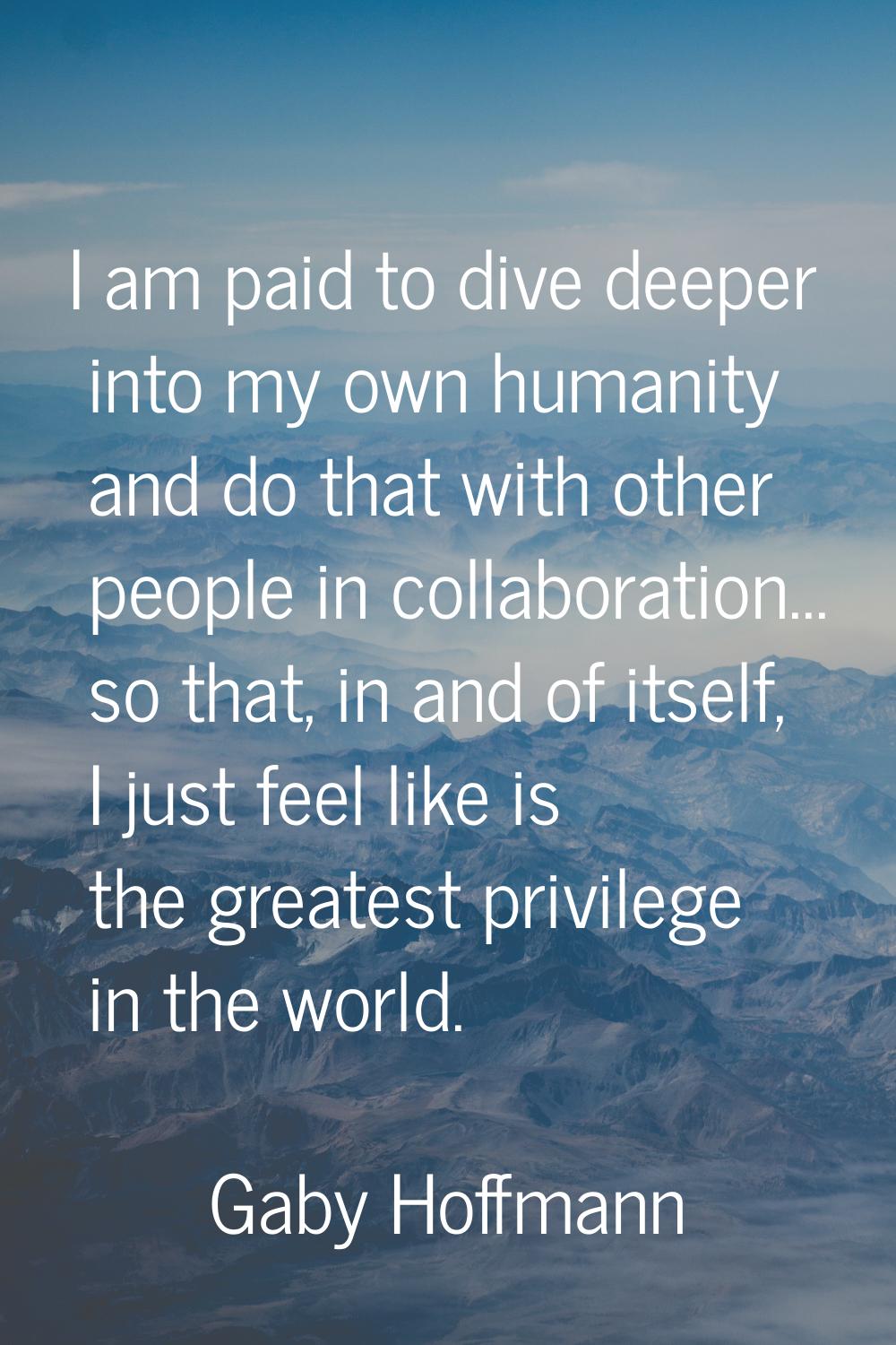 I am paid to dive deeper into my own humanity and do that with other people in collaboration... so 