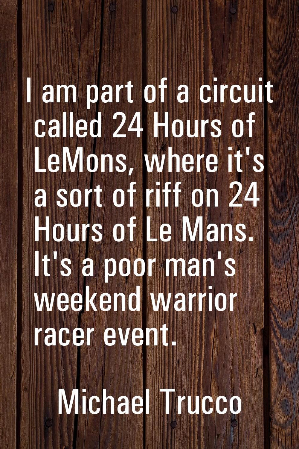 I am part of a circuit called 24 Hours of LeMons, where it's a sort of riff on 24 Hours of Le Mans.