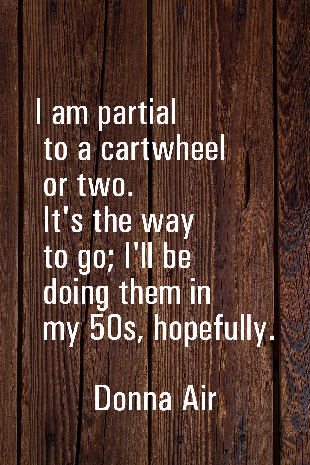 I am partial to a cartwheel or two. It's the way to go; I'll be doing them in my 50s, hopefully.
