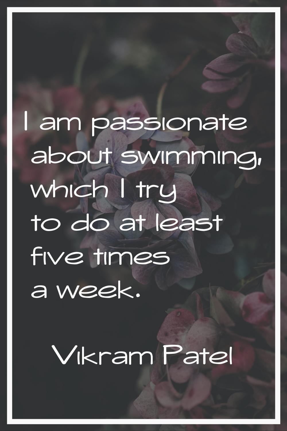 I am passionate about swimming, which I try to do at least five times a week.