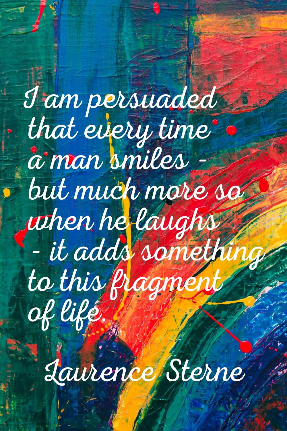 I am persuaded that every time a man smiles - but much more so when he laughs - it adds something t