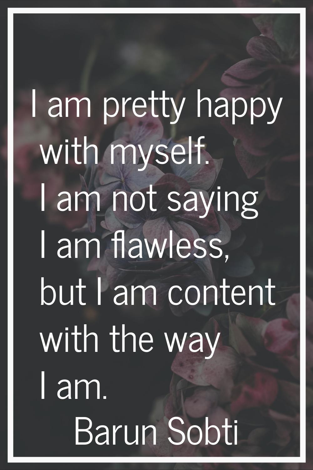 I am pretty happy with myself. I am not saying I am flawless, but I am content with the way I am.