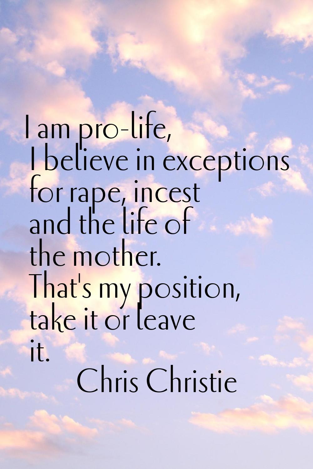 I am pro-life, I believe in exceptions for rape, incest and the life of the mother. That's my posit