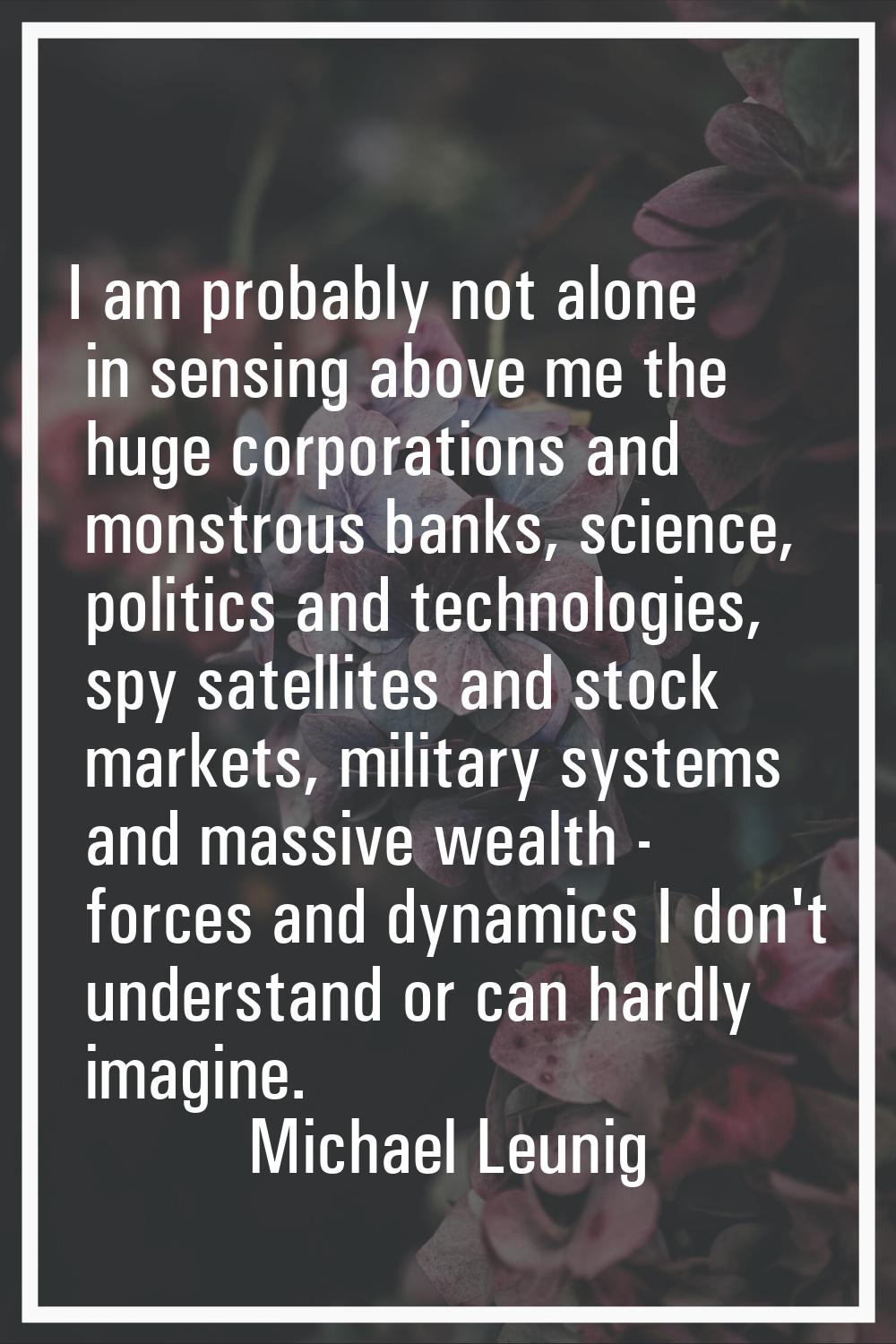 I am probably not alone in sensing above me the huge corporations and monstrous banks, science, pol
