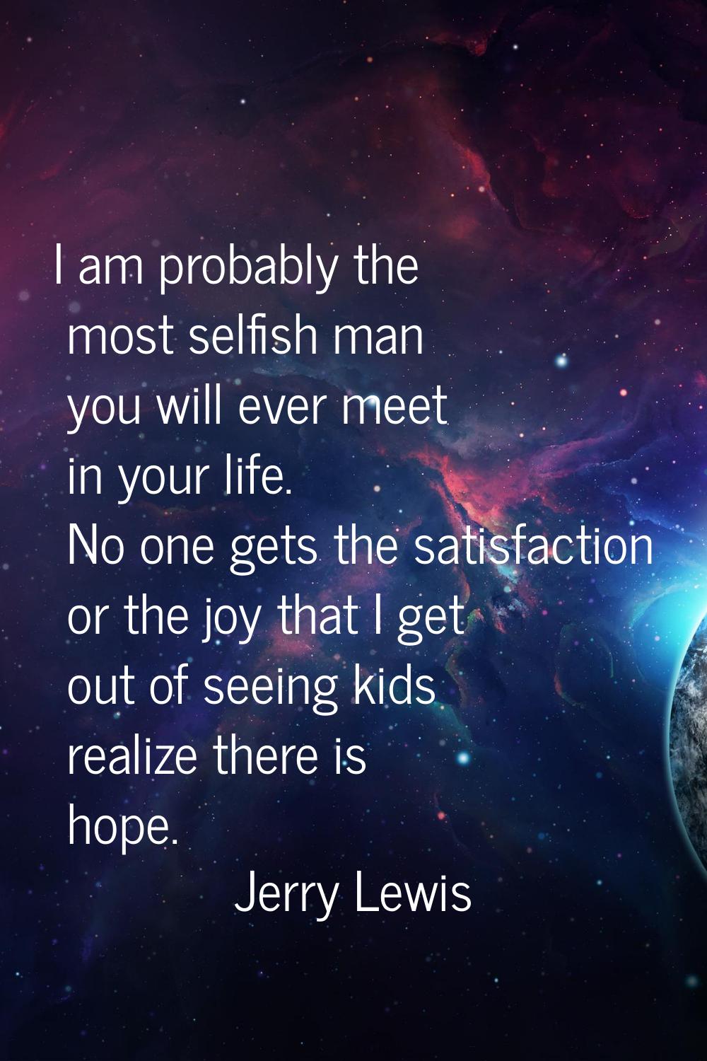 I am probably the most selfish man you will ever meet in your life. No one gets the satisfaction or