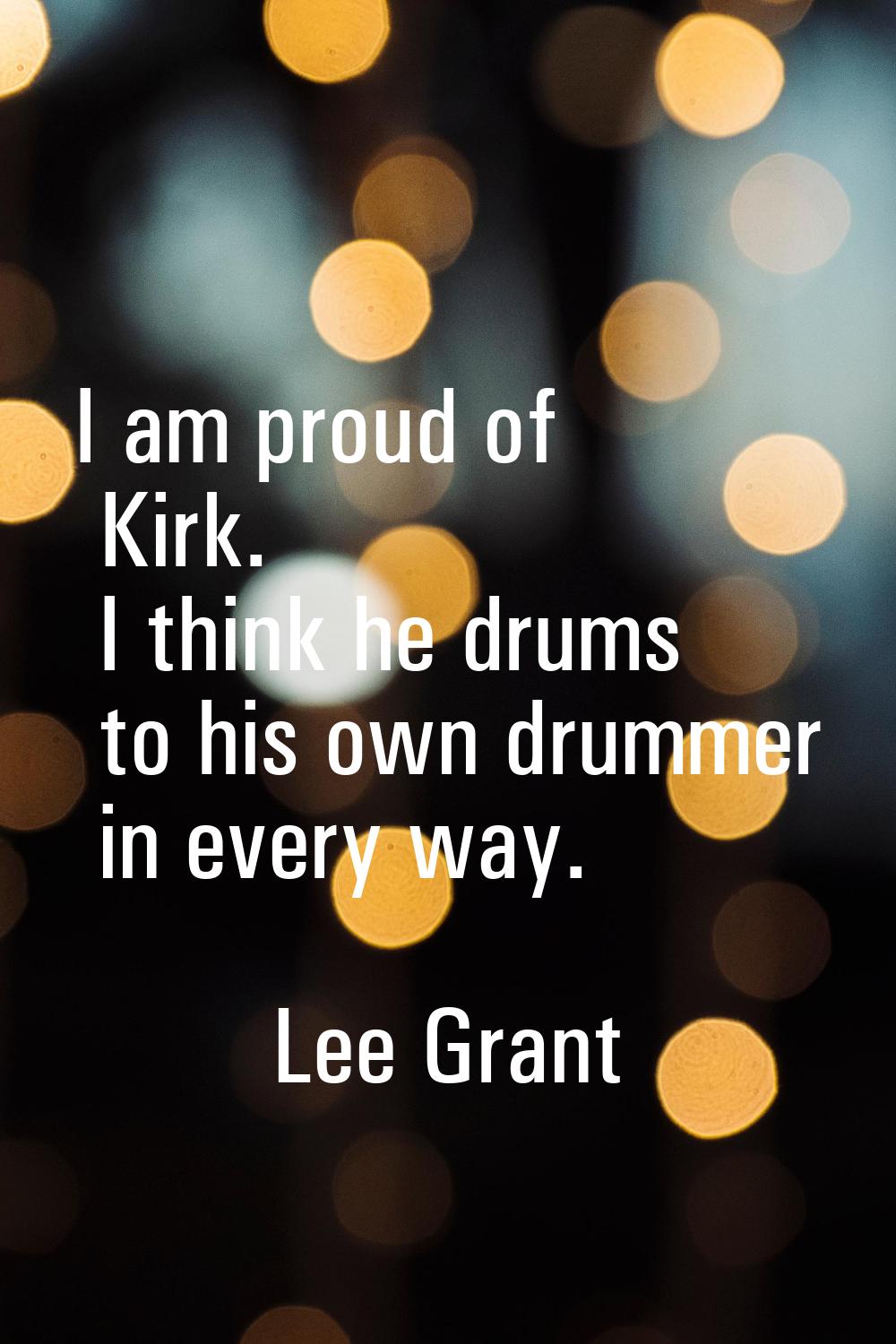 I am proud of Kirk. I think he drums to his own drummer in every way.