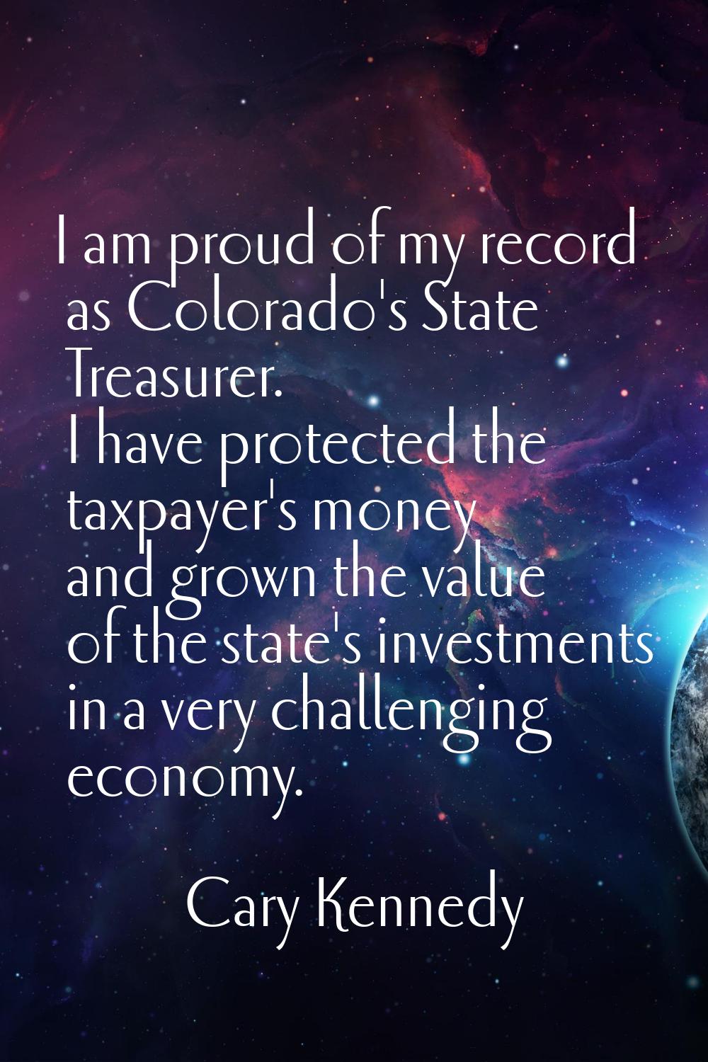 I am proud of my record as Colorado's State Treasurer. I have protected the taxpayer's money and gr