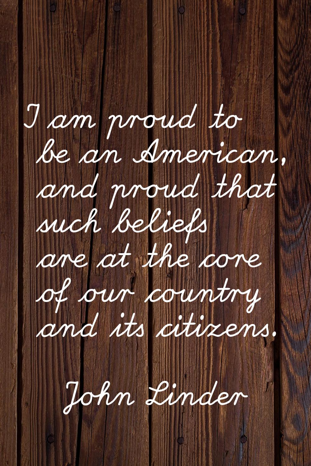 I am proud to be an American, and proud that such beliefs are at the core of our country and its ci