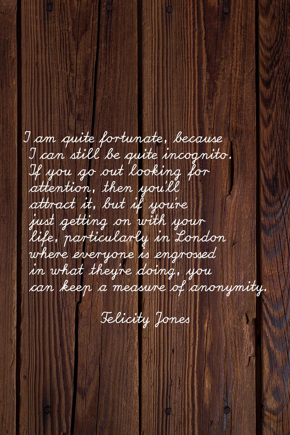 I am quite fortunate, because I can still be quite incognito. If you go out looking for attention, 