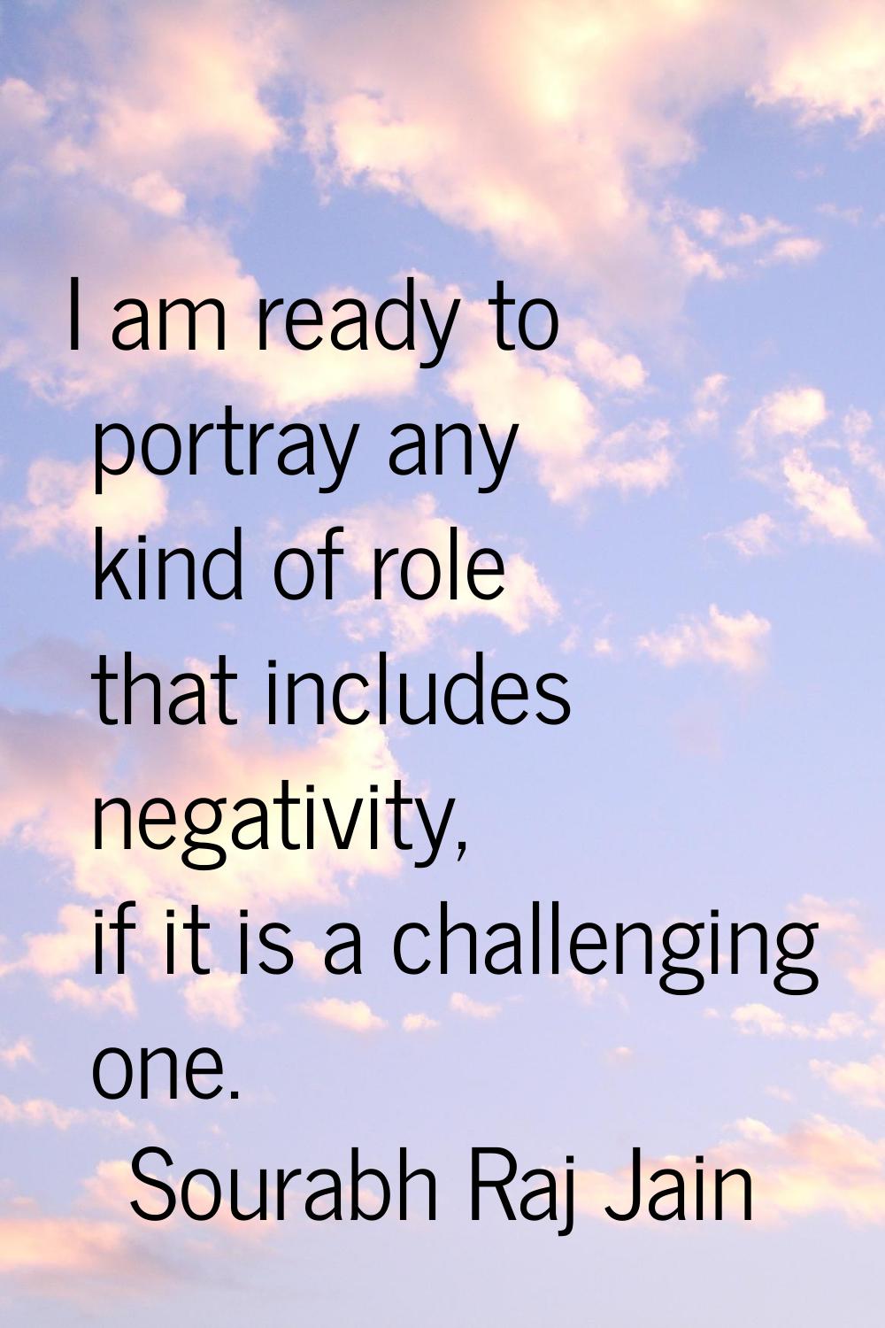 I am ready to portray any kind of role that includes negativity, if it is a challenging one.