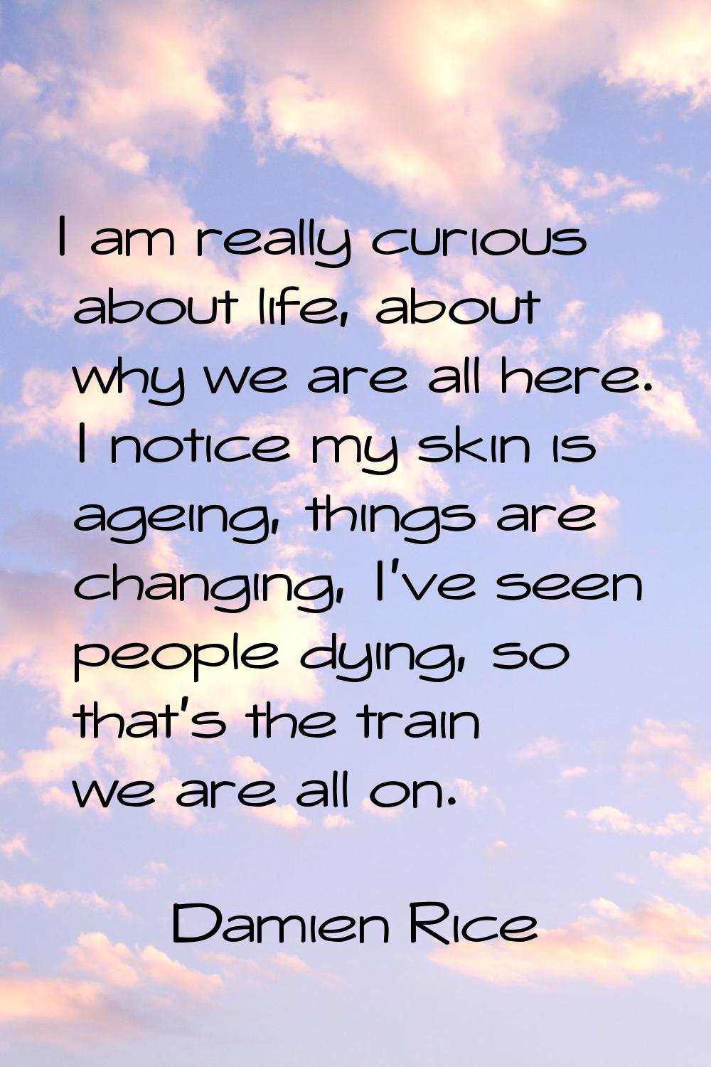 I am really curious about life, about why we are all here. I notice my skin is ageing, things are c