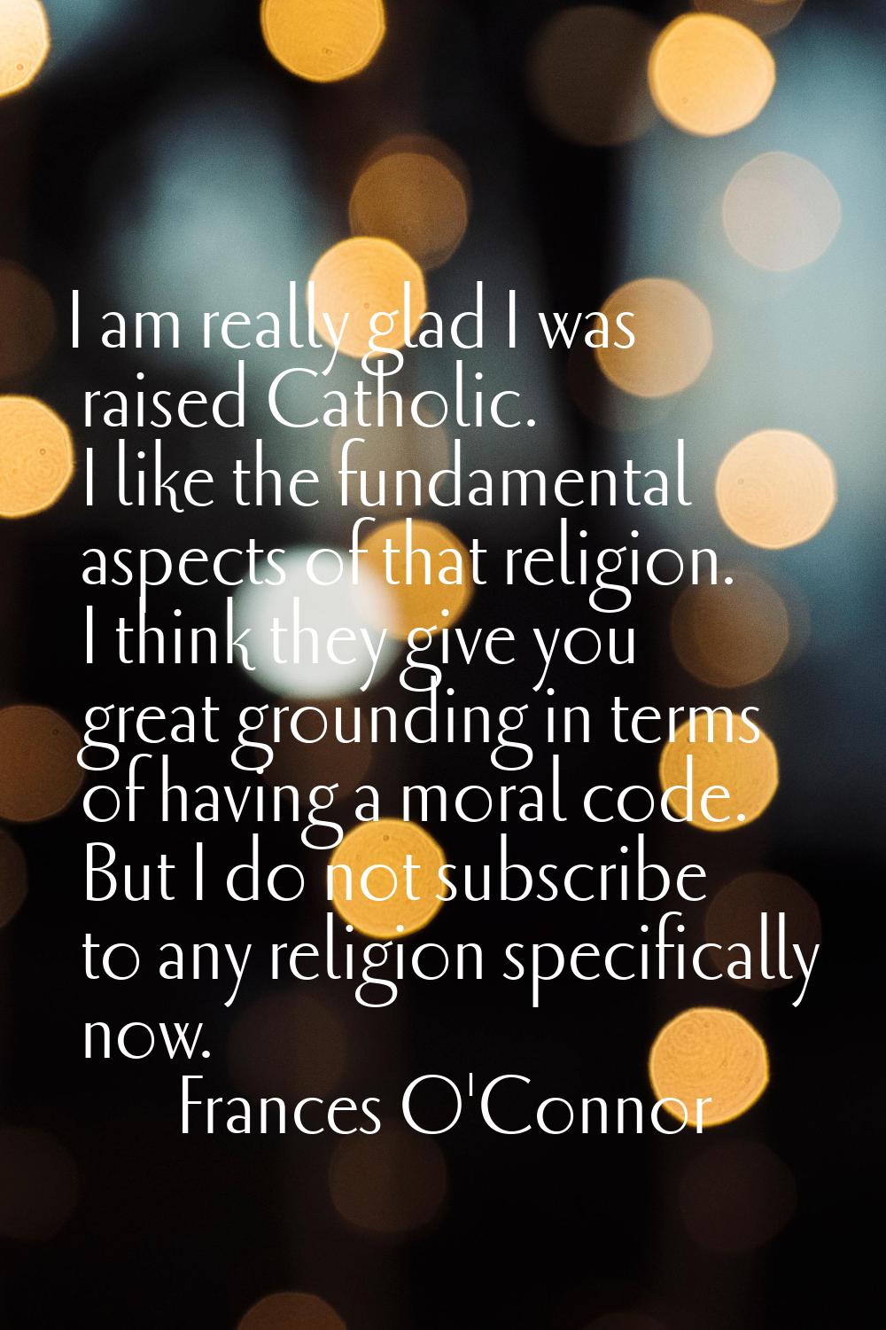 I am really glad I was raised Catholic. I like the fundamental aspects of that religion. I think th