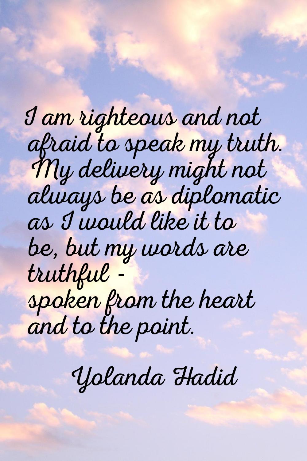 I am righteous and not afraid to speak my truth. My delivery might not always be as diplomatic as I