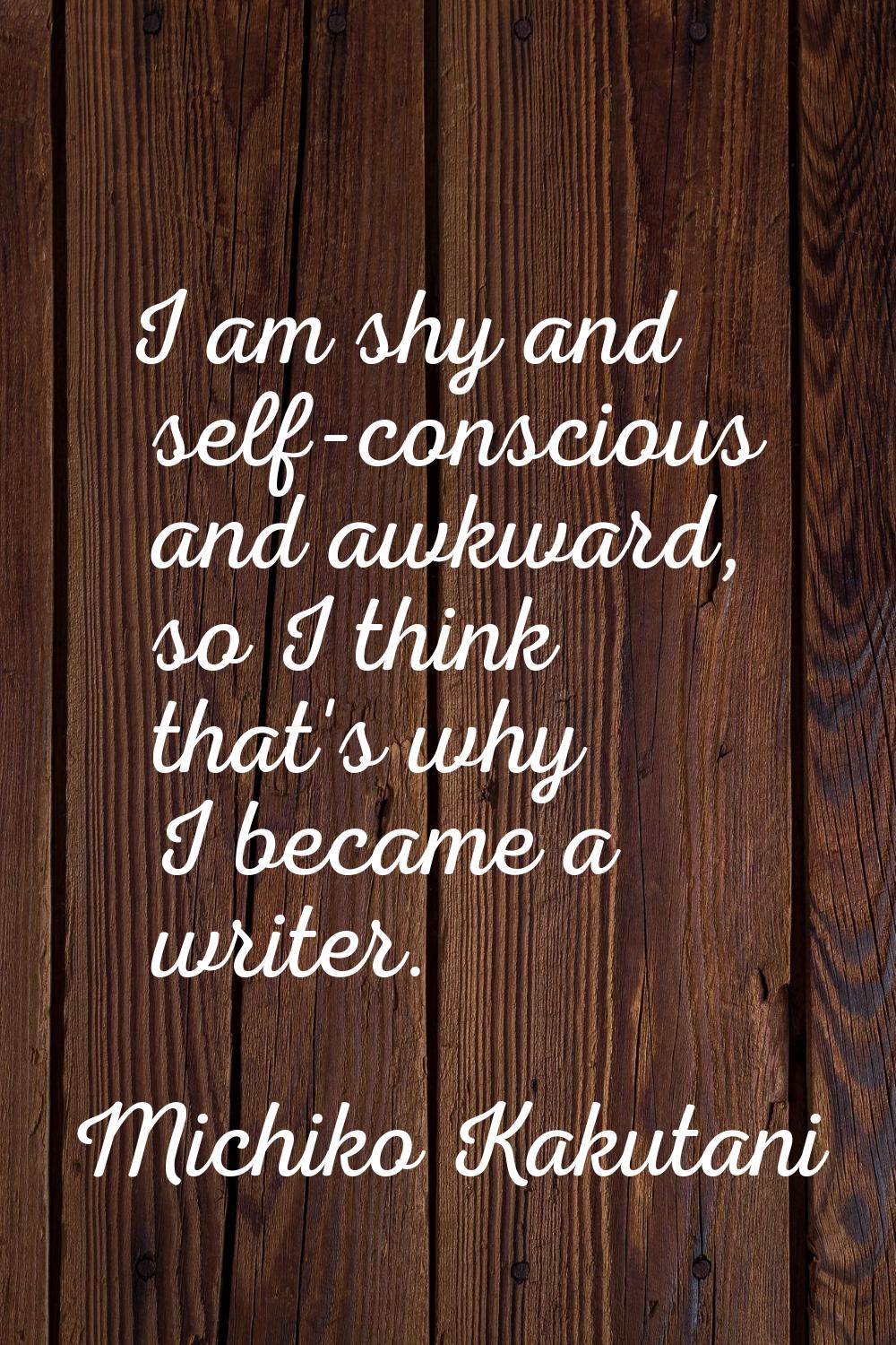 I am shy and self-conscious and awkward, so I think that's why I became a writer.