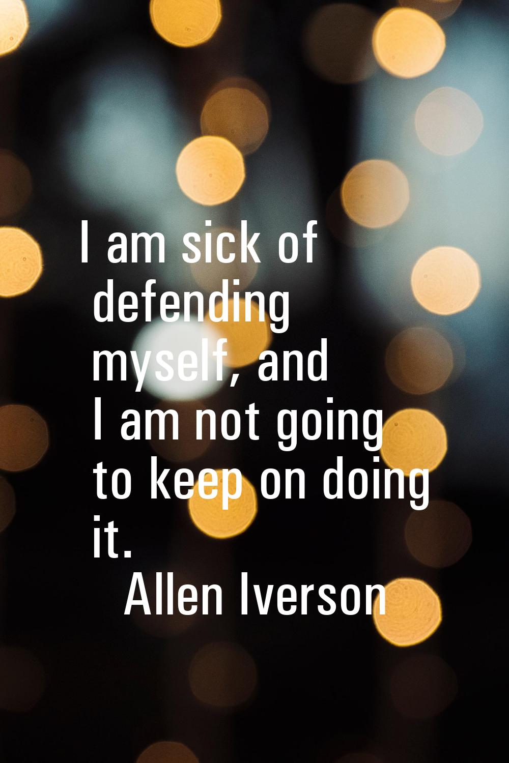 I am sick of defending myself, and I am not going to keep on doing it.