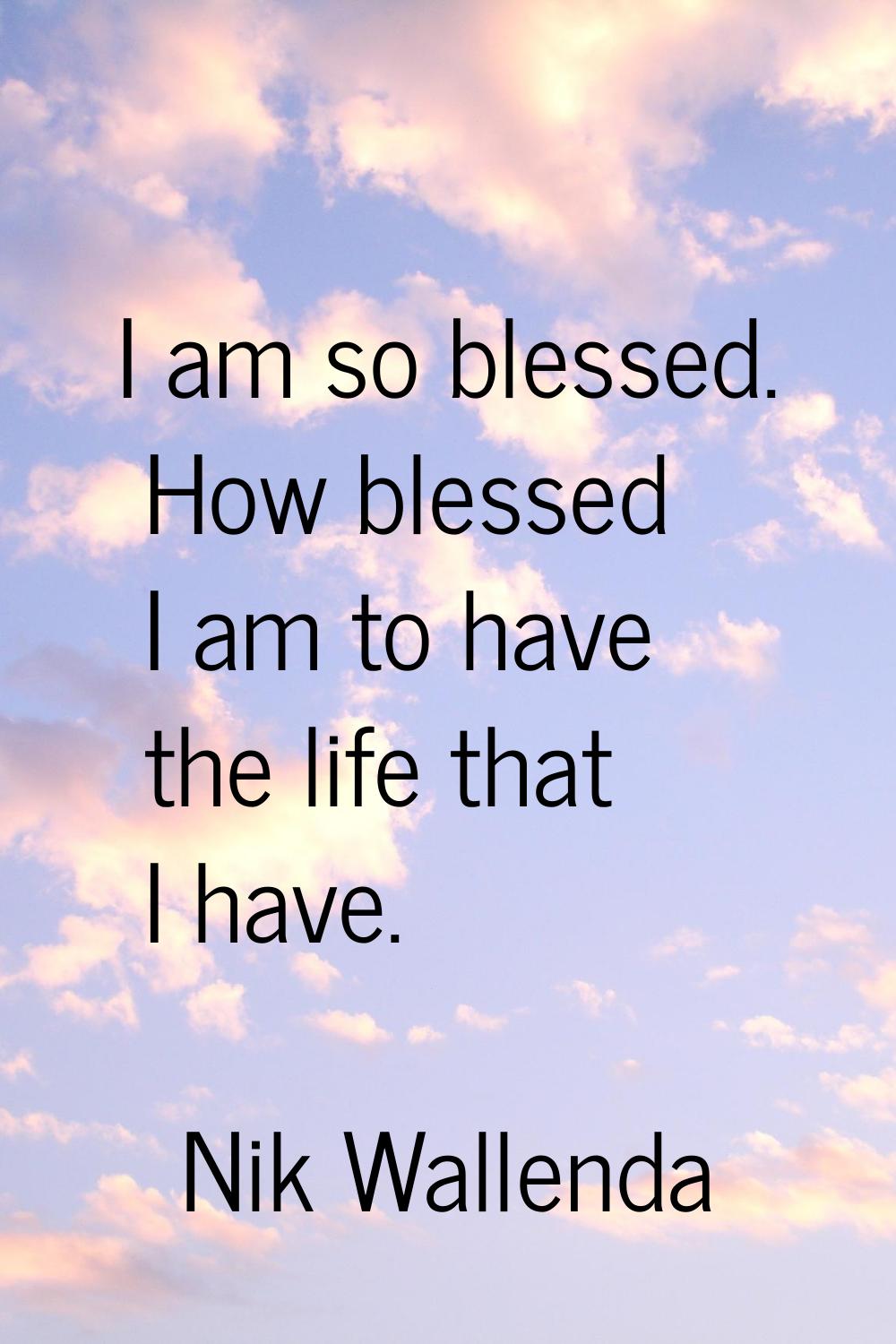 I am so blessed. How blessed I am to have the life that I have.
