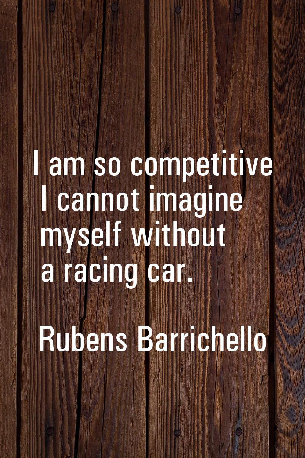 I am so competitive I cannot imagine myself without a racing car.