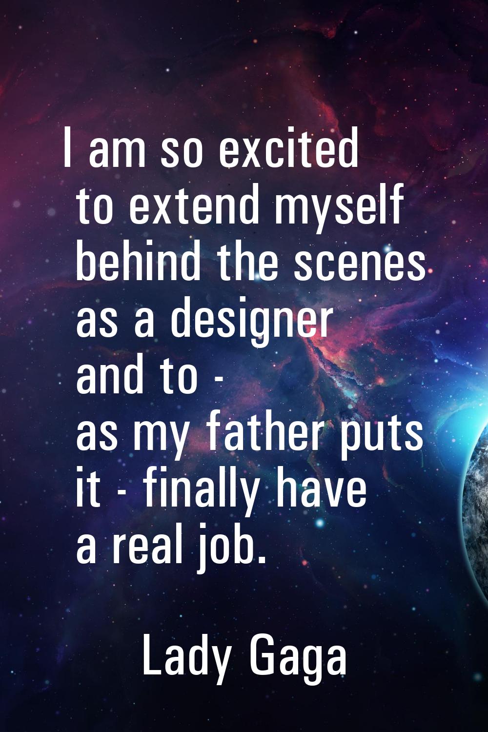 I am so excited to extend myself behind the scenes as a designer and to - as my father puts it - fi