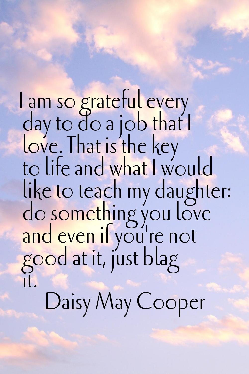 I am so grateful every day to do a job that I love. That is the key to life and what I would like t