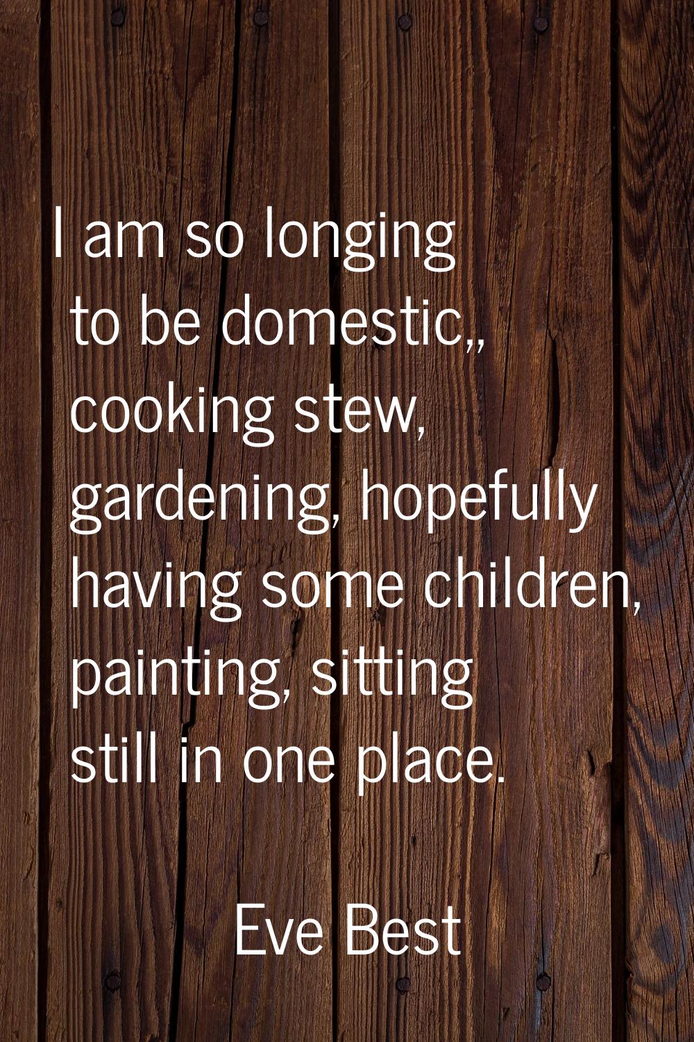 I am so longing to be domestic,, cooking stew, gardening, hopefully having some children, painting,