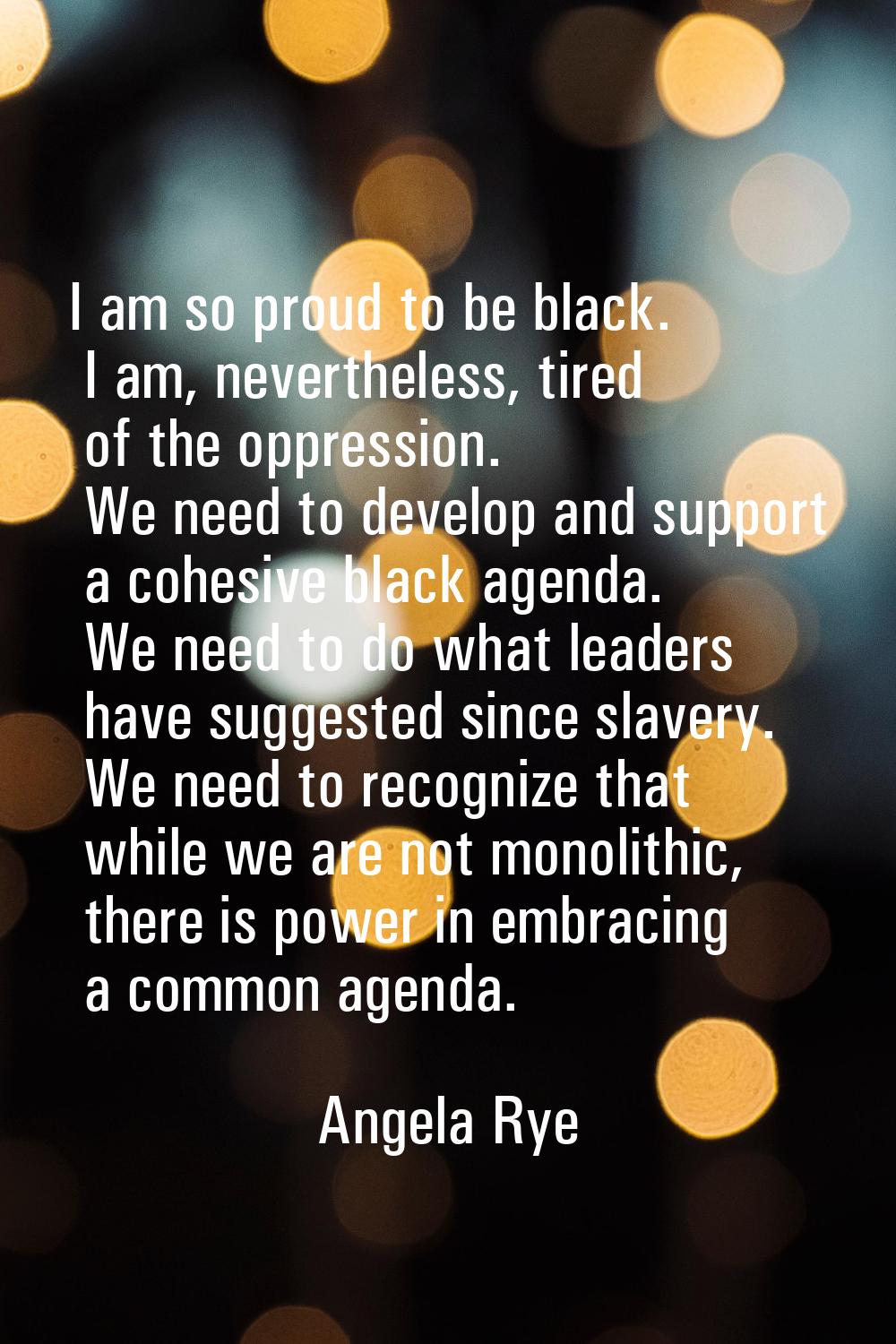 I am so proud to be black. I am, nevertheless, tired of the oppression. We need to develop and supp