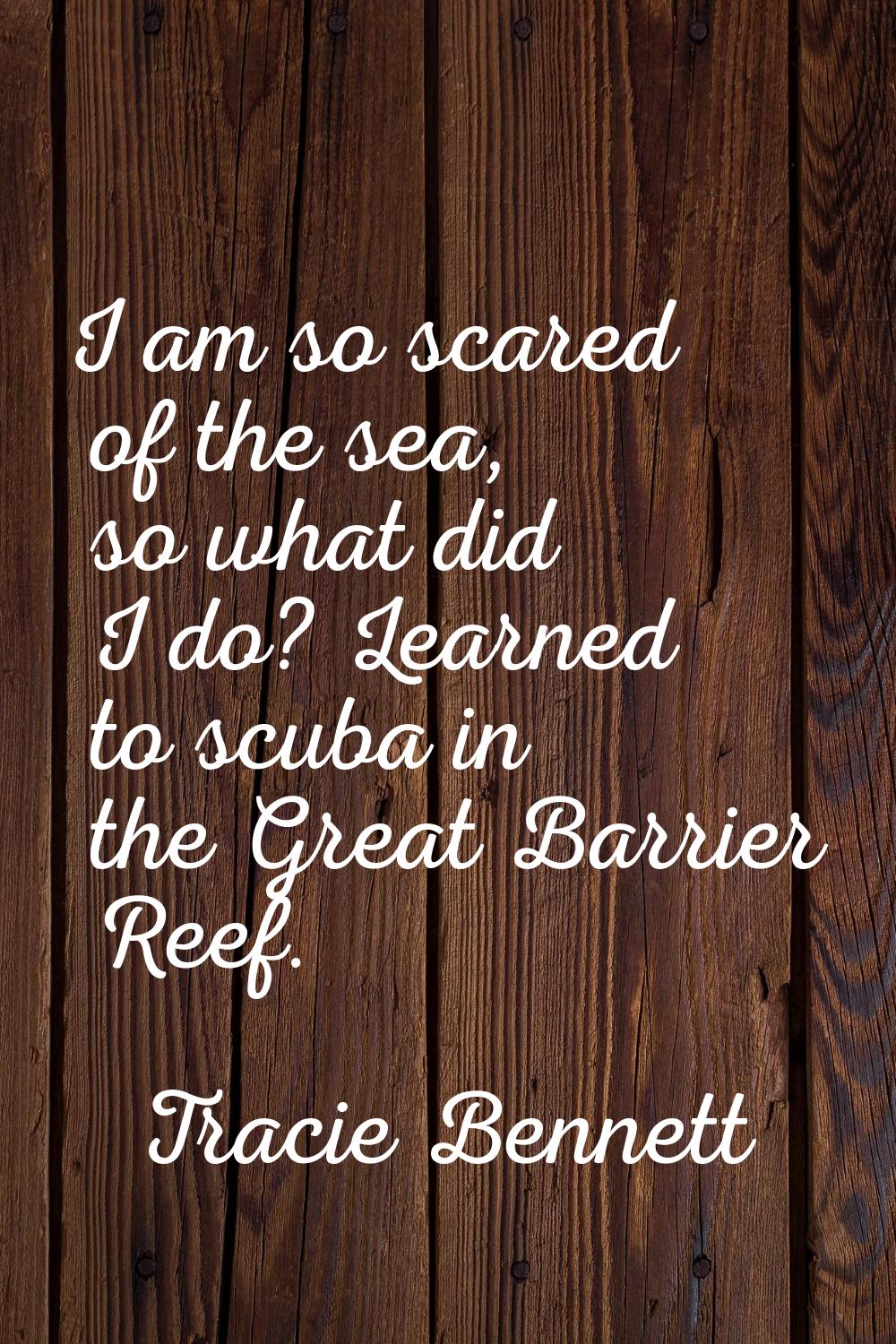 I am so scared of the sea, so what did I do? Learned to scuba in the Great Barrier Reef.