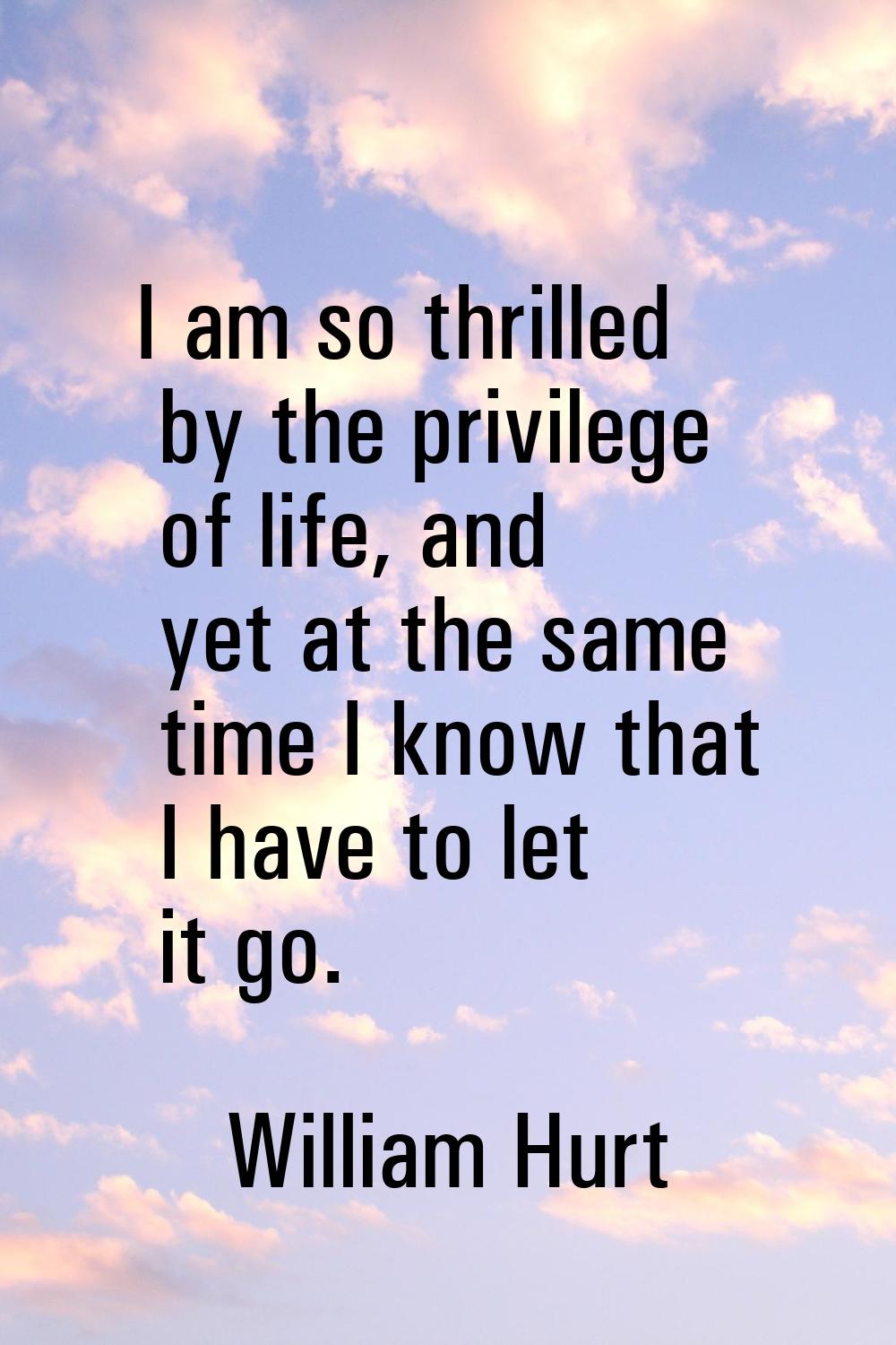 I am so thrilled by the privilege of life, and yet at the same time I know that I have to let it go
