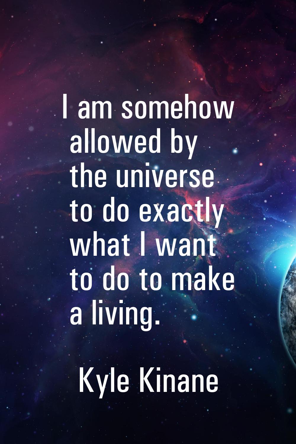 I am somehow allowed by the universe to do exactly what I want to do to make a living.