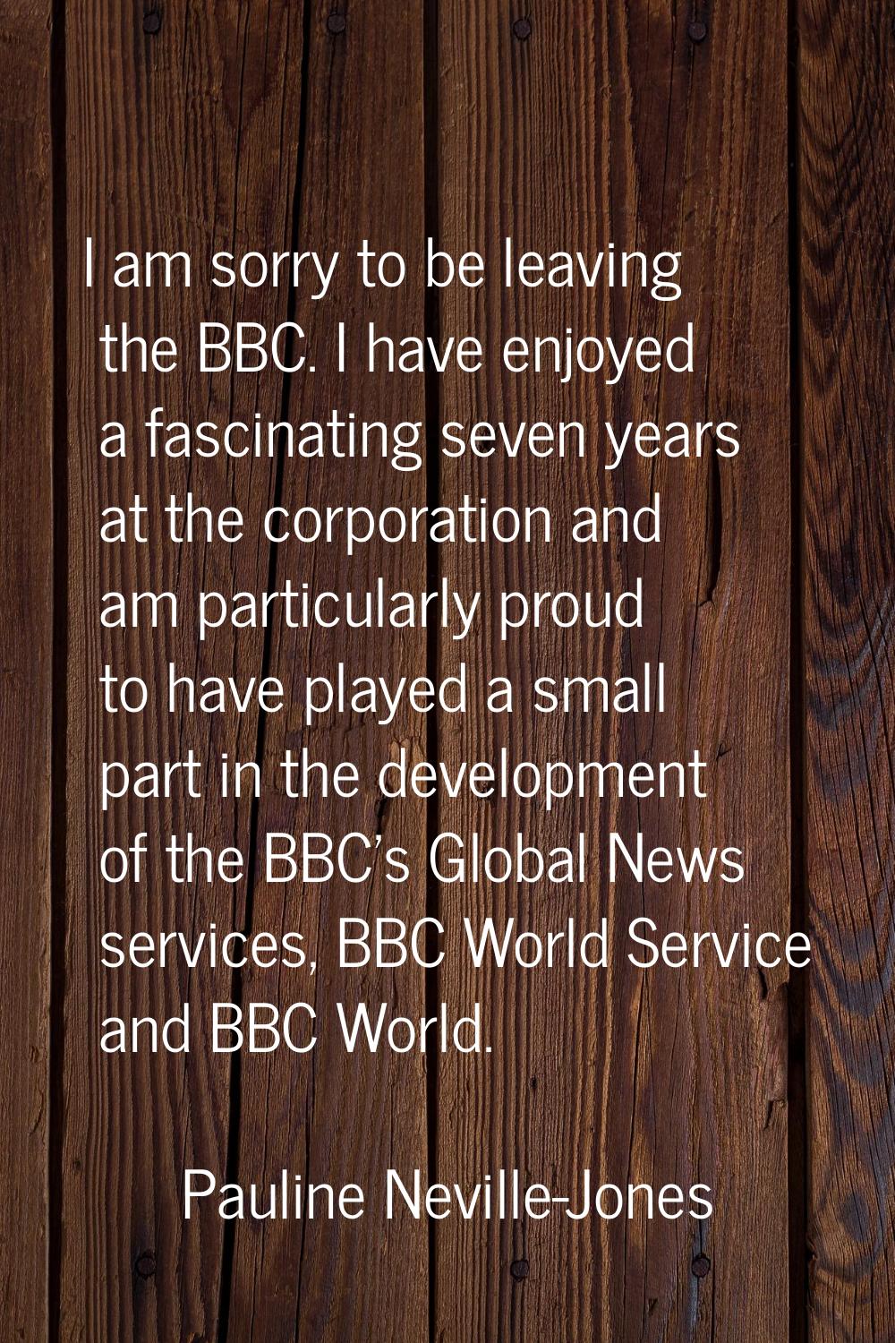 I am sorry to be leaving the BBC. I have enjoyed a fascinating seven years at the corporation and a