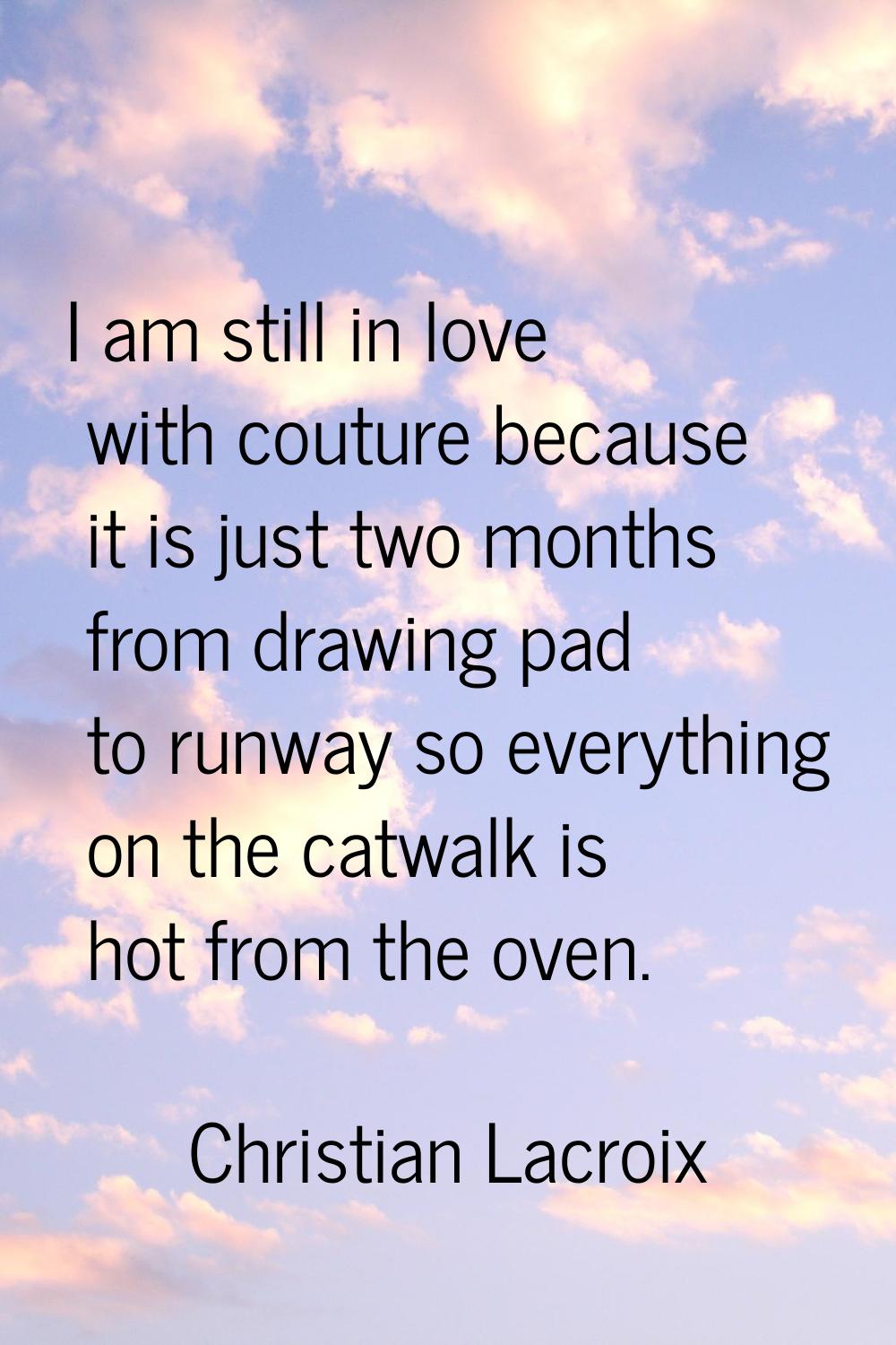 I am still in love with couture because it is just two months from drawing pad to runway so everyth