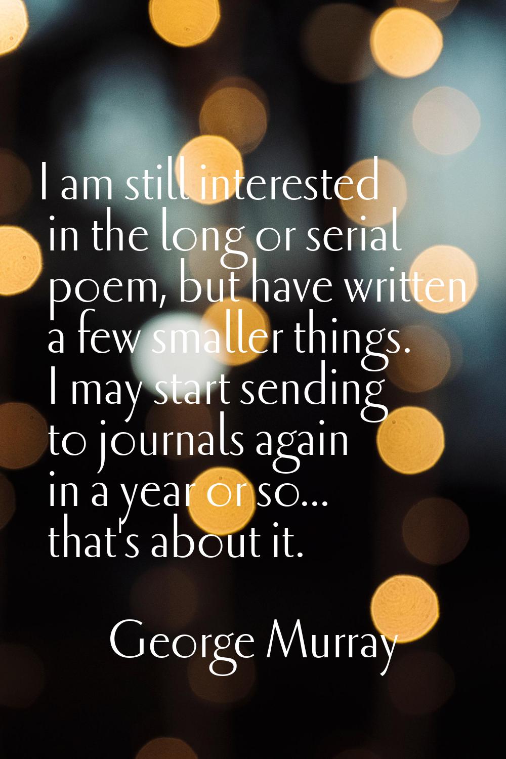 I am still interested in the long or serial poem, but have written a few smaller things. I may star