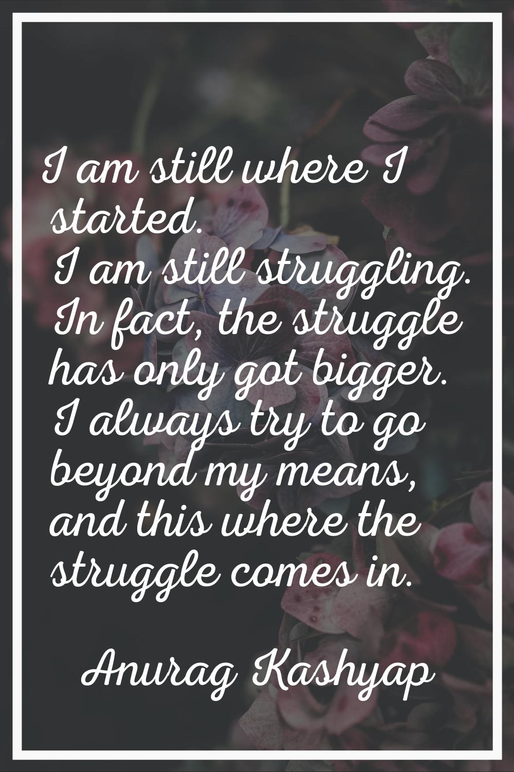 I am still where I started. I am still struggling. In fact, the struggle has only got bigger. I alw