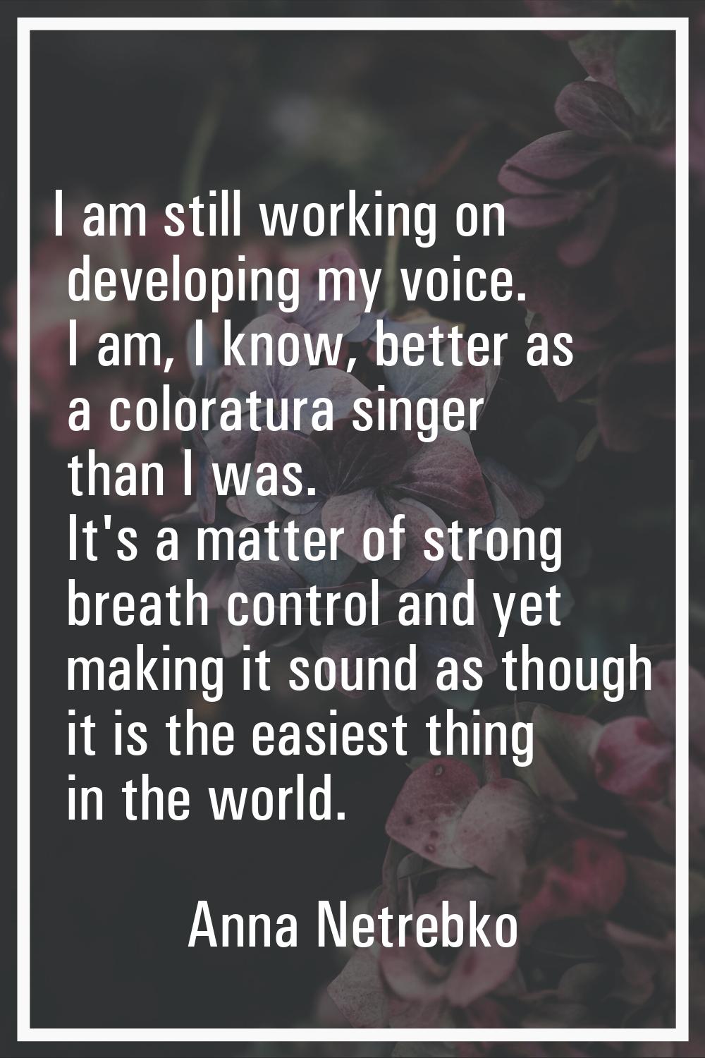 I am still working on developing my voice. I am, I know, better as a coloratura singer than I was. 