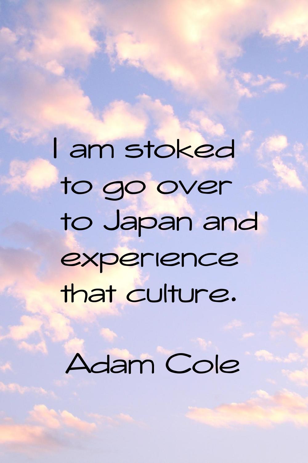 I am stoked to go over to Japan and experience that culture.