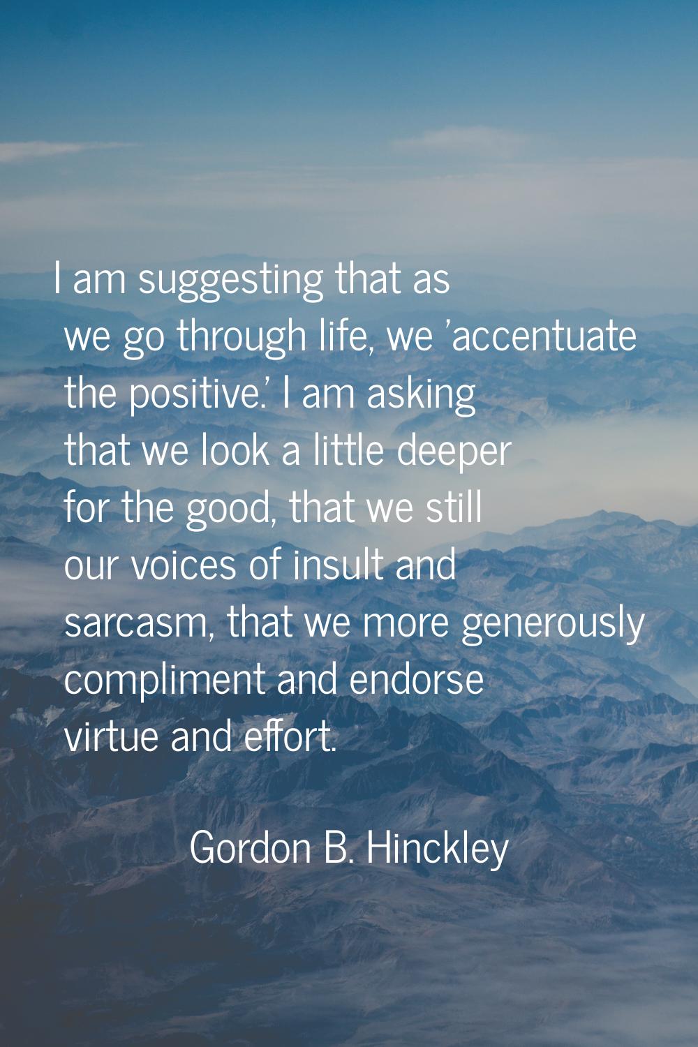 I am suggesting that as we go through life, we 'accentuate the positive.' I am asking that we look 