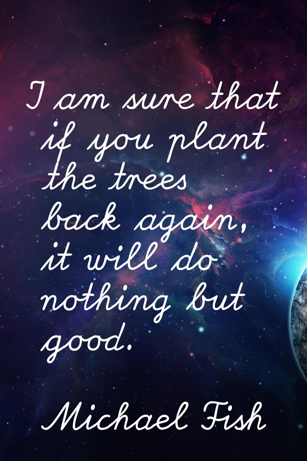 I am sure that if you plant the trees back again, it will do nothing but good.