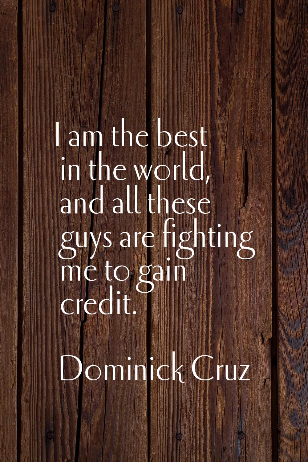 I am the best in the world, and all these guys are fighting me to gain credit.