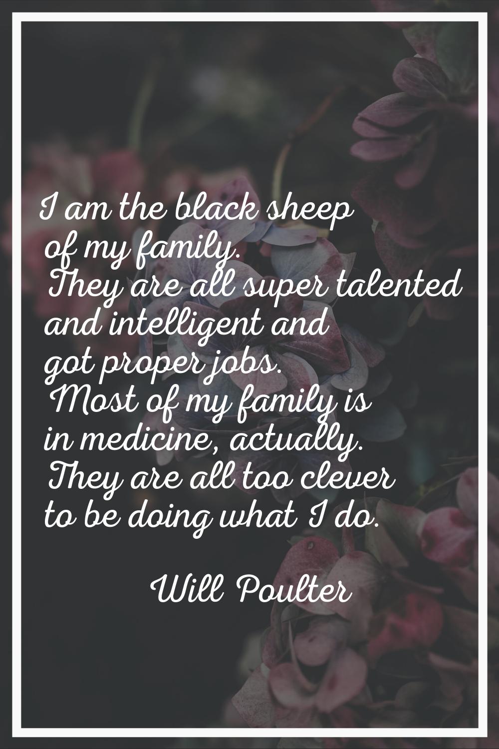 I am the black sheep of my family. They are all super talented and intelligent and got proper jobs.