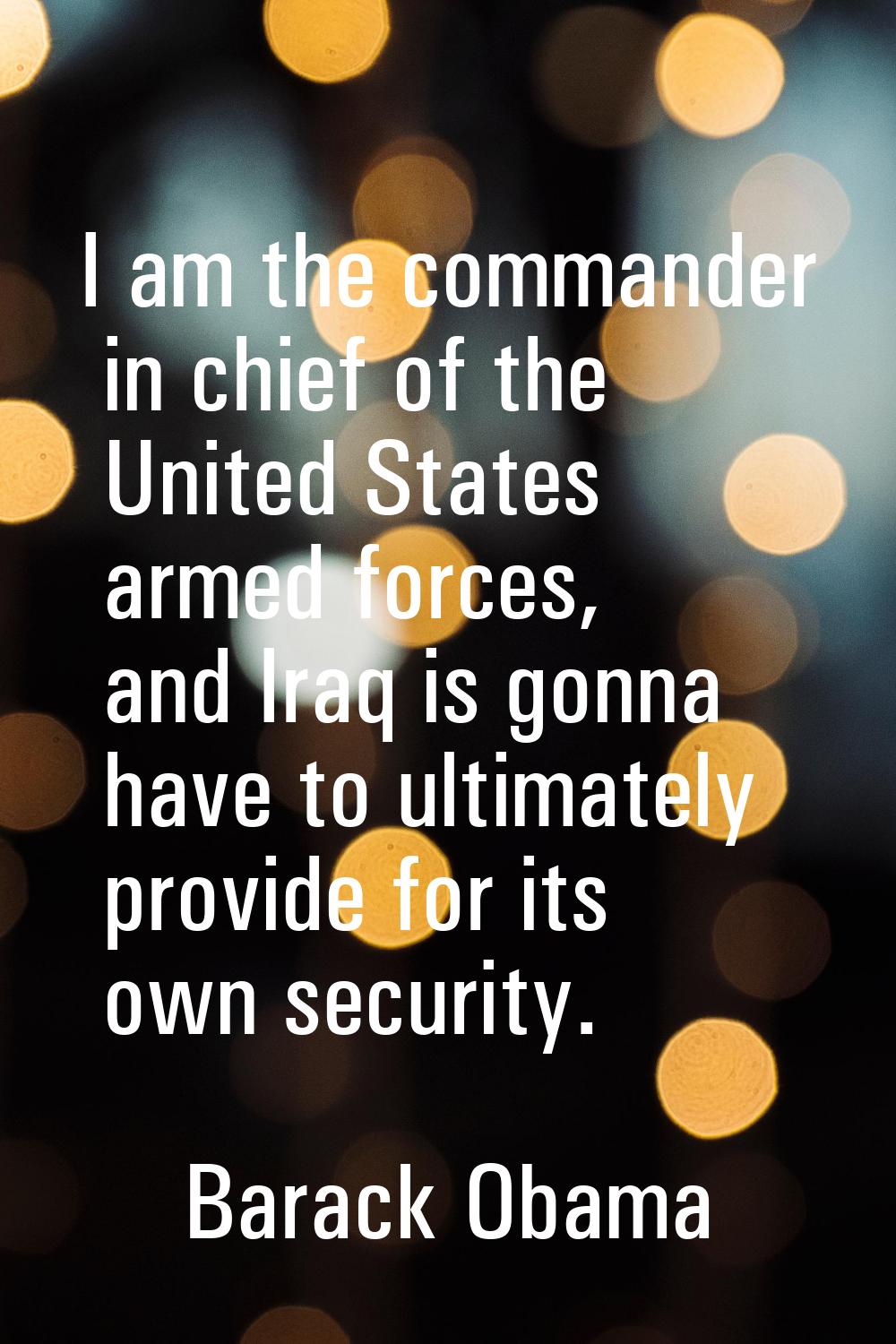 I am the commander in chief of the United States armed forces, and Iraq is gonna have to ultimately