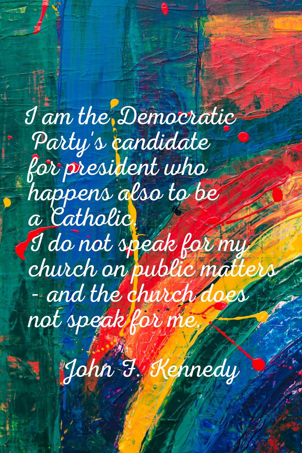 I am the Democratic Party's candidate for president who happens also to be a Catholic. I do not spe