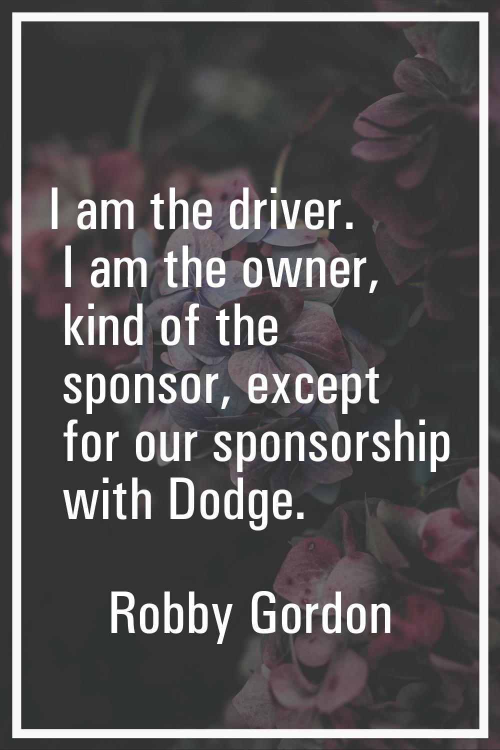 I am the driver. I am the owner, kind of the sponsor, except for our sponsorship with Dodge.