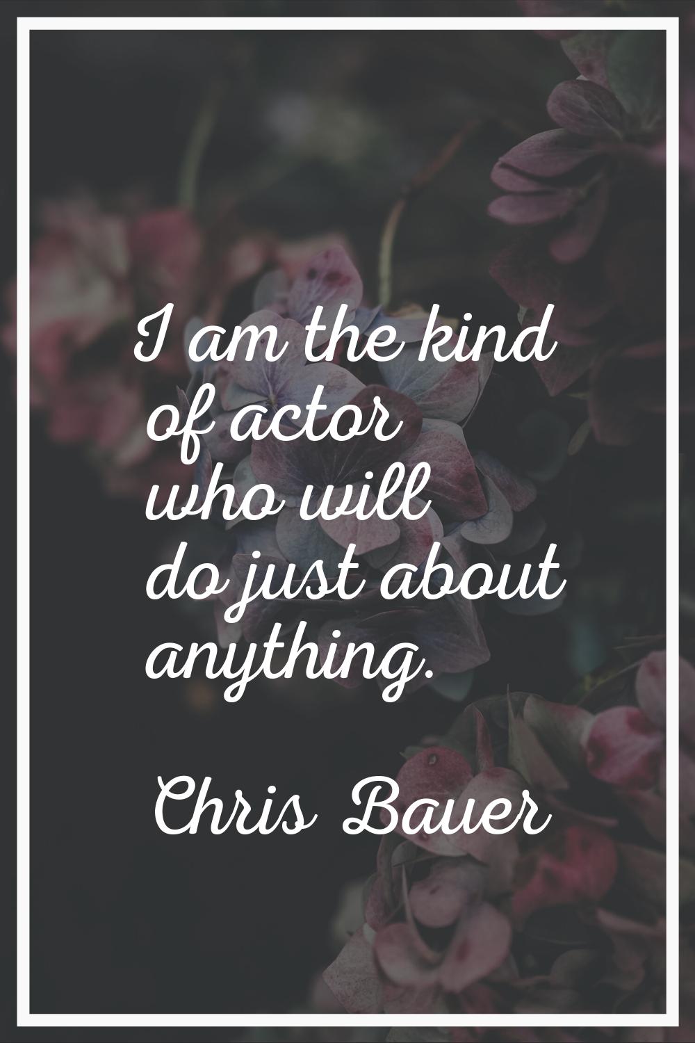 I am the kind of actor who will do just about anything.